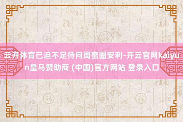 云开体育已迫不足待向闺蜜圈安利-开云官网kaiyun皇马赞助商 (中国)官方网站 登录入口