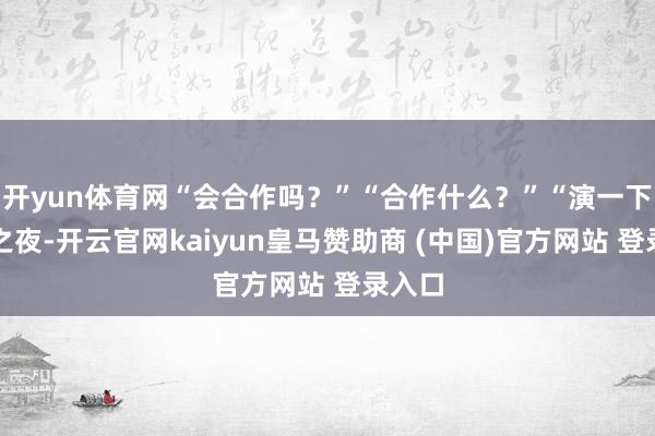 开yun体育网“会合作吗？”“合作什么？”“演一下新婚之夜-开云官网kaiyun皇马赞助商 (中国)官方网站 登录入口