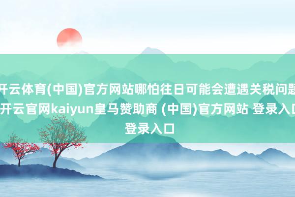 开云体育(中国)官方网站哪怕往日可能会遭遇关税问题-开云官网kaiyun皇马赞助商 (中国)官方网站 登录入口