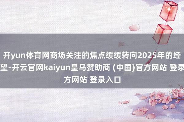 开yun体育网商场关注的焦点缓缓转向2025年的经济瞻望-开云官网kaiyun皇马赞助商 (中国)官方网站 登录入口
