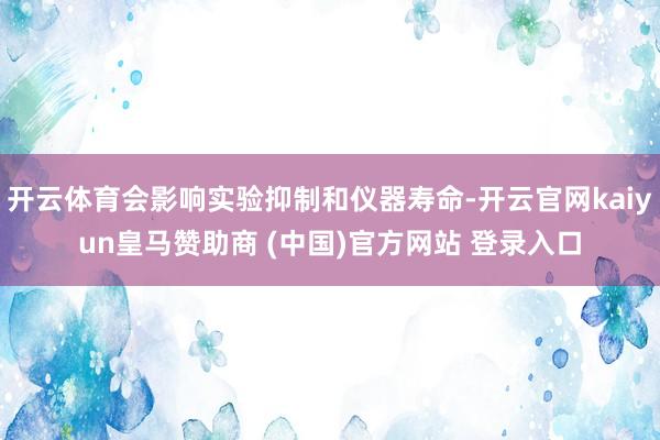开云体育会影响实验抑制和仪器寿命-开云官网kaiyun皇马赞助商 (中国)官方网站 登录入口