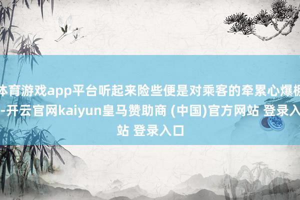体育游戏app平台听起来险些便是对乘客的牵累心爆棚了-开云官网kaiyun皇马赞助商 (中国)官方网站 登录入口