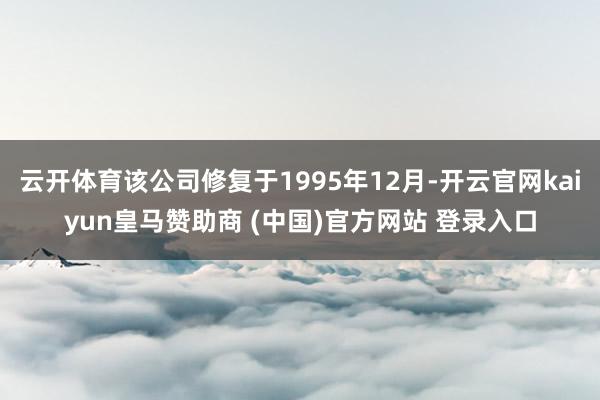 云开体育该公司修复于1995年12月-开云官网kaiyun皇马赞助商 (中国)官方网站 登录入口