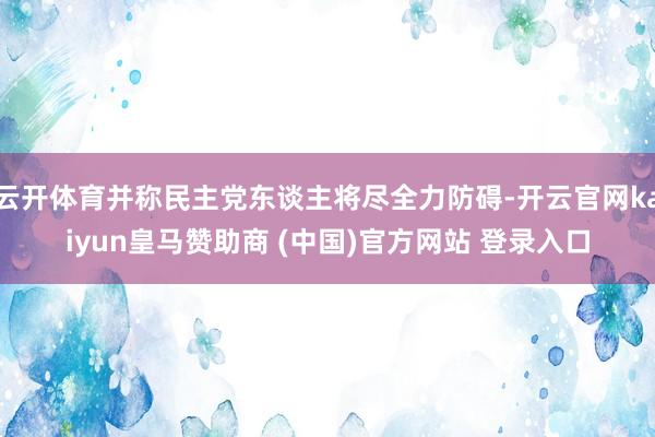 云开体育并称民主党东谈主将尽全力防碍-开云官网kaiyun皇马赞助商 (中国)官方网站 登录入口