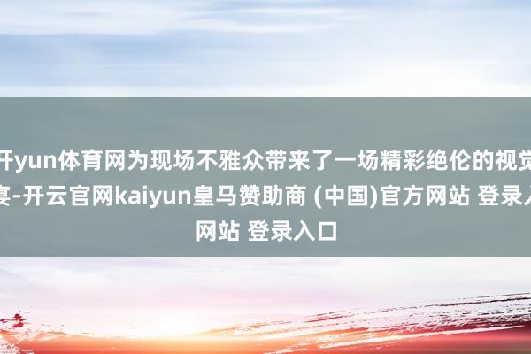 开yun体育网为现场不雅众带来了一场精彩绝伦的视觉盛宴-开云官网kaiyun皇马赞助商 (中国)官方网站 登录入口