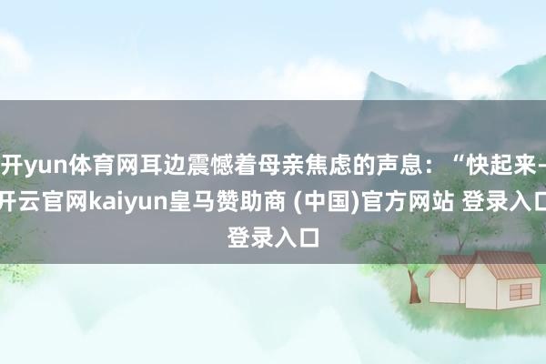 开yun体育网耳边震憾着母亲焦虑的声息：“快起来-开云官网kaiyun皇马赞助商 (中国)官方网站 登录入口