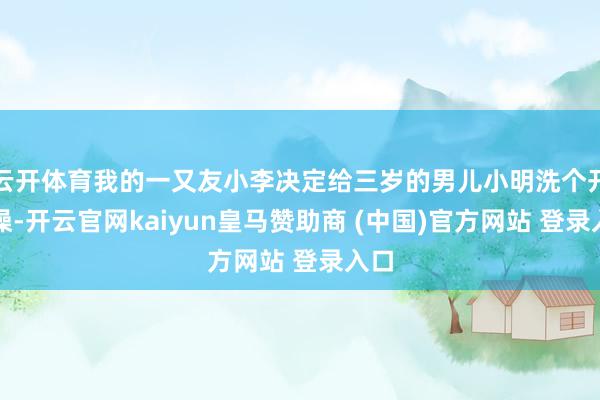 云开体育我的一又友小李决定给三岁的男儿小明洗个开水澡-开云官网kaiyun皇马赞助商 (中国)官方网站 登录入口