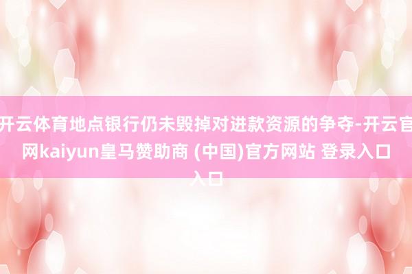 开云体育地点银行仍未毁掉对进款资源的争夺-开云官网kaiyun皇马赞助商 (中国)官方网站 登录入口