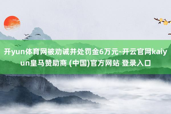 开yun体育网被劝诫并处罚金6万元-开云官网kaiyun皇马赞助商 (中国)官方网站 登录入口