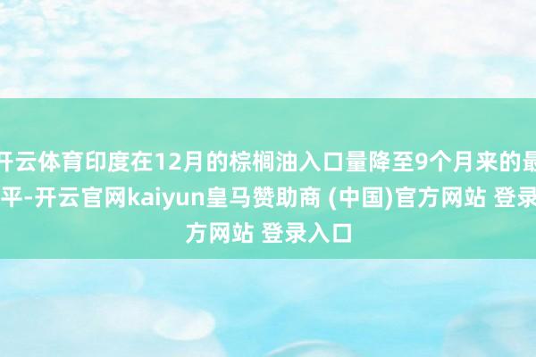 开云体育印度在12月的棕榈油入口量降至9个月来的最低水平-开云官网kaiyun皇马赞助商 (中国)官方网站 登录入口