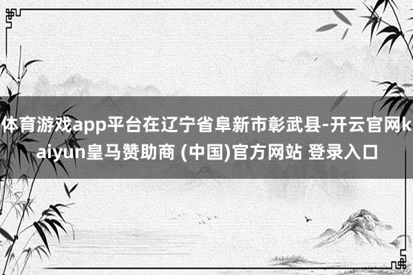 体育游戏app平台在辽宁省阜新市彰武县-开云官网kaiyun皇马赞助商 (中国)官方网站 登录入口