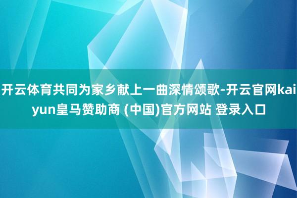 开云体育共同为家乡献上一曲深情颂歌-开云官网kaiyun皇马赞助商 (中国)官方网站 登录入口