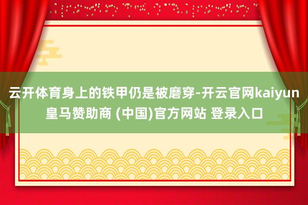 云开体育身上的铁甲仍是被磨穿-开云官网kaiyun皇马赞助商 (中国)官方网站 登录入口