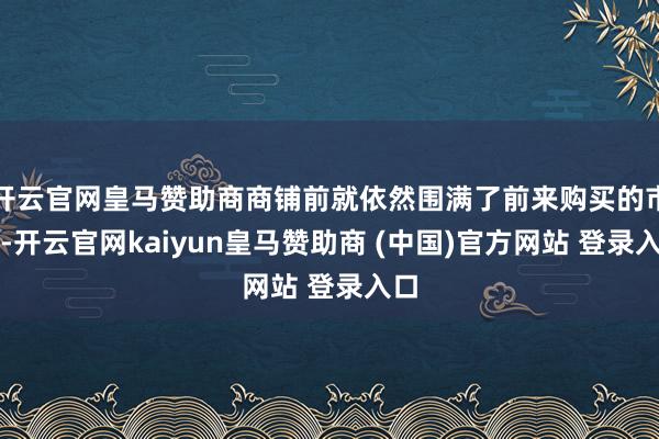 开云官网皇马赞助商商铺前就依然围满了前来购买的市民-开云官网kaiyun皇马赞助商 (中国)官方网站 登录入口