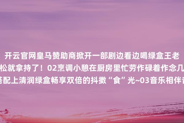 开云官网皇马赞助商掀开一部剧边看边喝绿盒王老吉宅家的清润感轻松弛松就拿持了！02烹调小憩在厨房里忙劳作碌着作念几谈好意思食好菜再搭配上清润绿盒畅享双倍的抖擞“食”光~03音乐相伴音乐开起、尽兴狂欢与三五好友通盘相伴嗨唱再来上一口清润绿盒为好意思好脸色再加一分！这个冬日因为有了绿盒王老吉的相伴小吉的宅家日志充满了温馨与乐趣异日也要和小吉通盘赓续收成更多的清润骤然呀~（转自：广药白云山） 发布于：北京