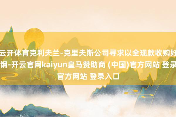 云开体育克利夫兰-克里夫斯公司寻求以全现款收购好意思钢-开云官网kaiyun皇马赞助商 (中国)官方网站 登录入口
