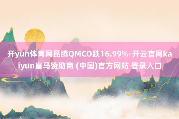开yun体育网昆腾QMCO跌16.99%-开云官网kaiyun皇马赞助商 (中国)官方网站 登录入口