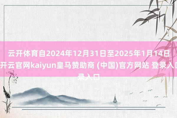 云开体育自2024年12月31日至2025年1月14日-开云官网kaiyun皇马赞助商 (中国)官方网站 登录入口