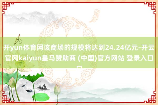 开yun体育网该商场的规模将达到24.24亿元-开云官网kaiyun皇马赞助商 (中国)官方网站 登录入口
