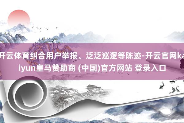开云体育纠合用户举报、泛泛巡逻等陈迹-开云官网kaiyun皇马赞助商 (中国)官方网站 登录入口