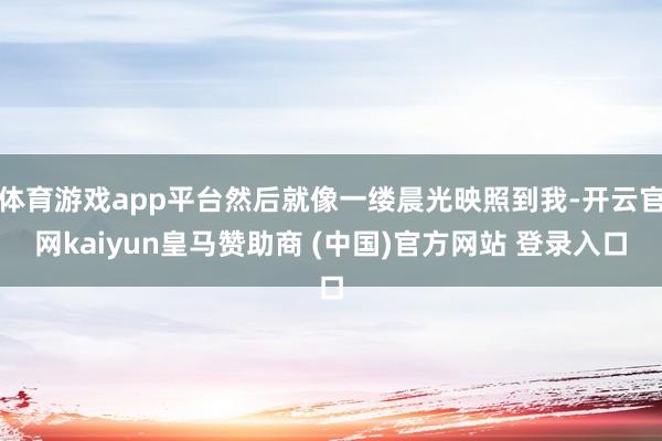 体育游戏app平台然后就像一缕晨光映照到我-开云官网kaiyun皇马赞助商 (中国)官方网站 登录入口