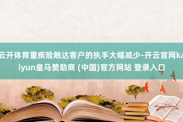 云开体育重疾险触达客户的执手大幅减少-开云官网kaiyun皇马赞助商 (中国)官方网站 登录入口