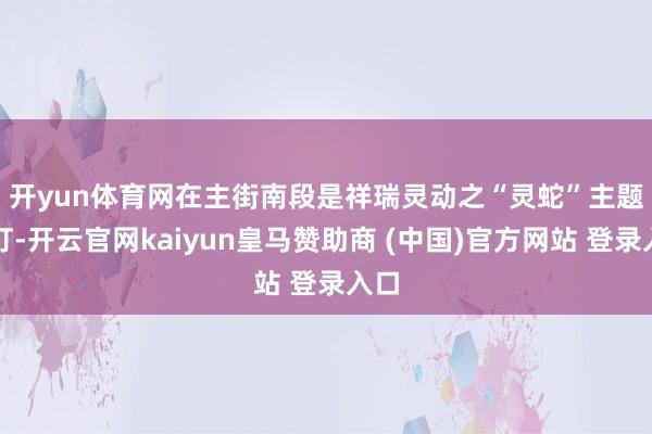 开yun体育网　　在主街南段是祥瑞灵动之“灵蛇”主题花灯-开云官网kaiyun皇马赞助商 (中国)官方网站 登录入口