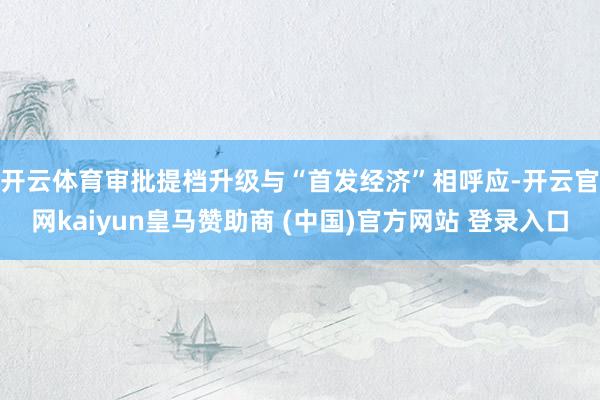 开云体育审批提档升级　　与“首发经济”相呼应-开云官网kaiyun皇马赞助商 (中国)官方网站 登录入口