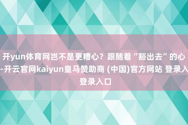开yun体育网岂不是更糟心？　　跟随着“豁出去”的心态-开云官网kaiyun皇马赞助商 (中国)官方网站 登录入口