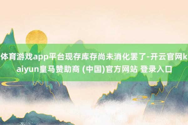 体育游戏app平台现存库存尚未消化罢了-开云官网kaiyun皇马赞助商 (中国)官方网站 登录入口
