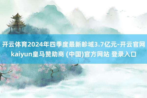 开云体育2024年四季度最新畛域3.7亿元-开云官网kaiyun皇马赞助商 (中国)官方网站 登录入口