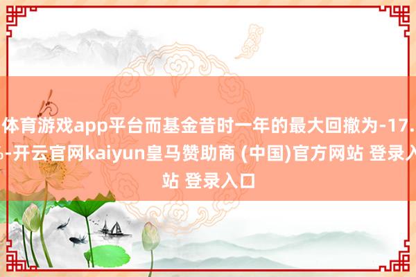 体育游戏app平台而基金昔时一年的最大回撤为-17.6%-开云官网kaiyun皇马赞助商 (中国)官方网站 登录入口
