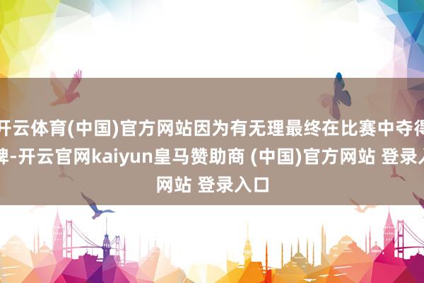 开云体育(中国)官方网站因为有无理最终在比赛中夺得铜牌-开云官网kaiyun皇马赞助商 (中国)官方网站 登录入口