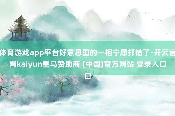 体育游戏app平台好意思国的一相宁愿打错了-开云官网kaiyun皇马赞助商 (中国)官方网站 登录入口