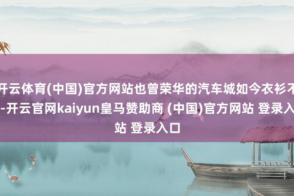 开云体育(中国)官方网站也曾荣华的汽车城如今衣衫不整-开云官网kaiyun皇马赞助商 (中国)官方网站 登录入口