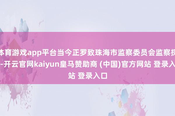 体育游戏app平台当今正罗致珠海市监察委员会监察探听-开云官网kaiyun皇马赞助商 (中国)官方网站 登录入口