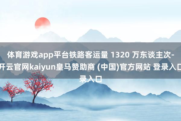 体育游戏app平台铁路客运量 1320 万东谈主次-开云官网kaiyun皇马赞助商 (中国)官方网站 登录入口