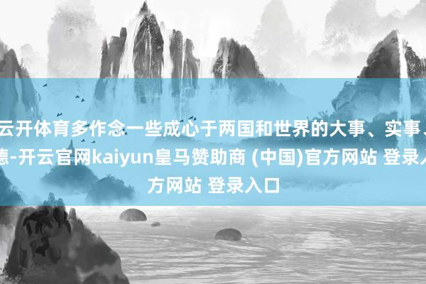 云开体育多作念一些成心于两国和世界的大事、实事、功德-开云官网kaiyun皇马赞助商 (中国)官方网站 登录入口