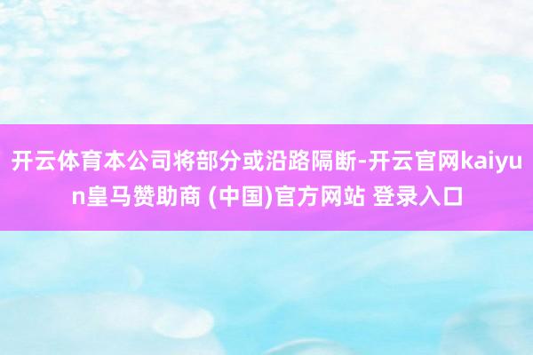 开云体育本公司将部分或沿路隔断-开云官网kaiyun皇马赞助商 (中国)官方网站 登录入口