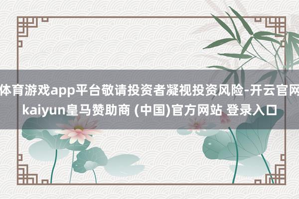 体育游戏app平台敬请投资者凝视投资风险-开云官网kaiyun皇马赞助商 (中国)官方网站 登录入口