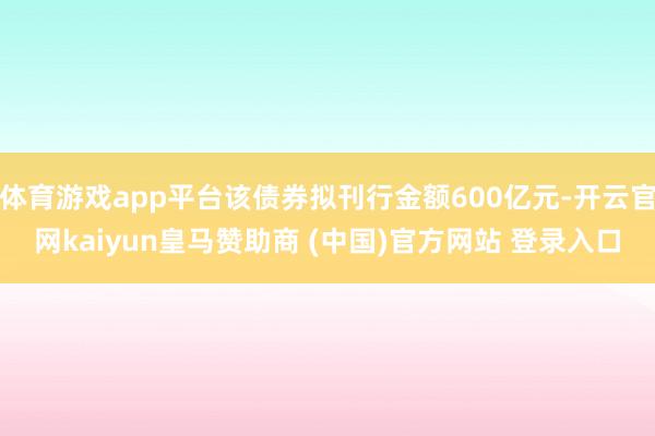 体育游戏app平台该债券拟刊行金额600亿元-开云官网kaiyun皇马赞助商 (中国)官方网站 登录入口