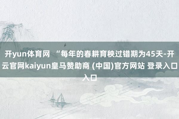 开yun体育网  “每年的春耕育秧过错期为45天-开云官网kaiyun皇马赞助商 (中国)官方网站 登录入口