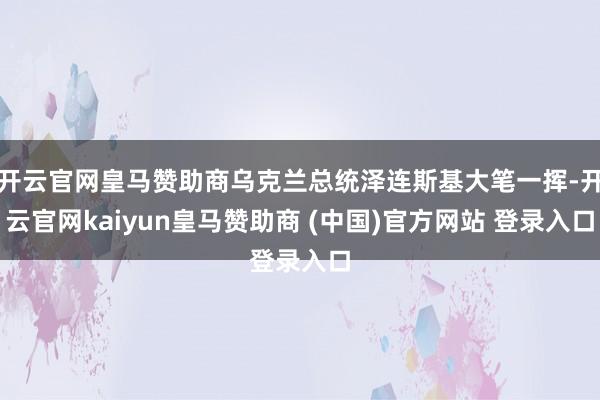 开云官网皇马赞助商乌克兰总统泽连斯基大笔一挥-开云官网kaiyun皇马赞助商 (中国)官方网站 登录入口