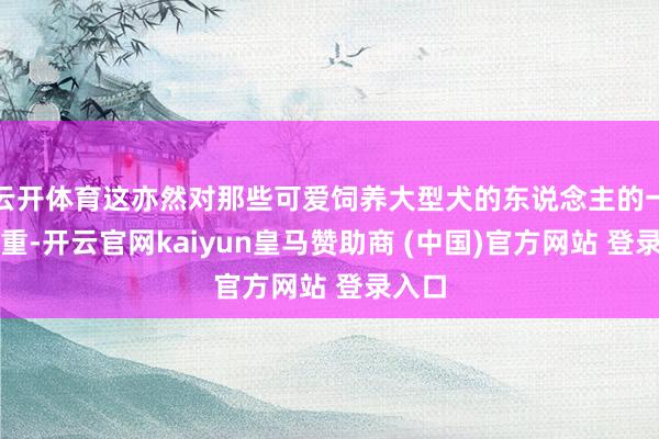 云开体育这亦然对那些可爱饲养大型犬的东说念主的一种庄重-开云官网kaiyun皇马赞助商 (中国)官方网站 登录入口