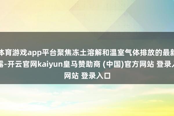 体育游戏app平台聚焦冻土溶解和温室气体排放的最新表露-开云官网kaiyun皇马赞助商 (中国)官方网站 登录入口