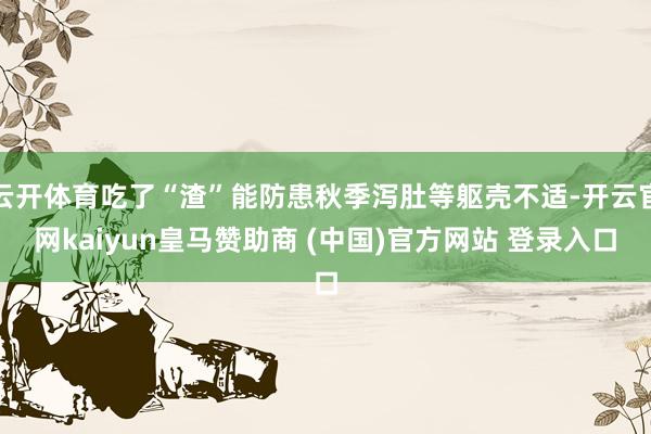 云开体育吃了“渣”能防患秋季泻肚等躯壳不适-开云官网kaiyun皇马赞助商 (中国)官方网站 登录入口
