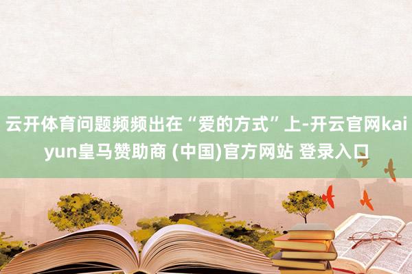 云开体育问题频频出在“爱的方式”上-开云官网kaiyun皇马赞助商 (中国)官方网站 登录入口