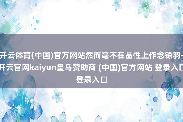 开云体育(中国)官方网站然而毫不在品性上作念铩羽-开云官网kaiyun皇马赞助商 (中国)官方网站 登录入口