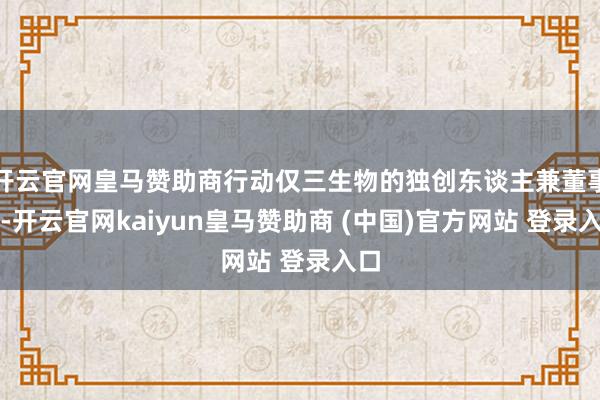 开云官网皇马赞助商行动仅三生物的独创东谈主兼董事长-开云官网kaiyun皇马赞助商 (中国)官方网站 登录入口