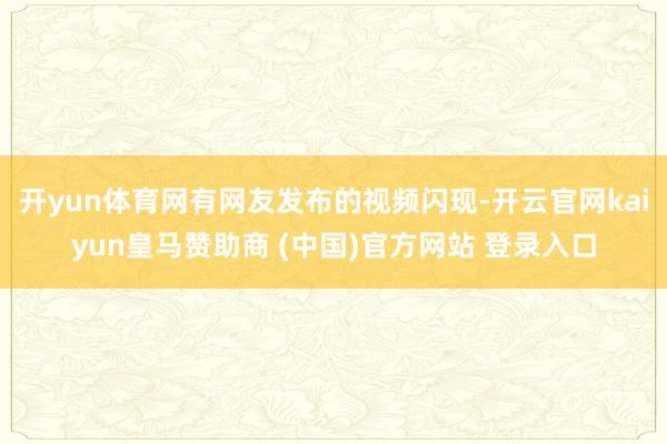 开yun体育网有网友发布的视频闪现-开云官网kaiyun皇马赞助商 (中国)官方网站 登录入口